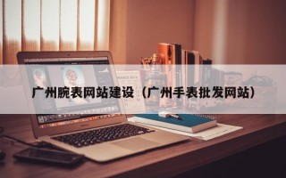 广州腕表网站建设（广州手表批发网站）