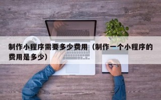 制作小程序需要多少费用（制作一个小程序的费用是多少）