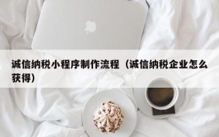 诚信纳税小程序制作流程（诚信纳税企业怎么获得）
