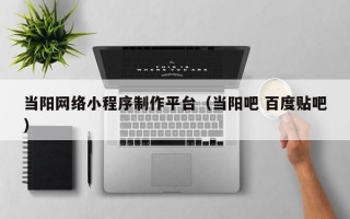 当阳网络小程序制作平台（当阳吧 百度贴吧）