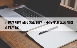 小程序加料图片怎么制作（小程序怎么添加自己的产品）