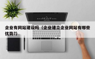 企业有网站建设吗（企业建立企业网站有哪些优势?）