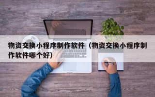 物资交换小程序制作软件（物资交换小程序制作软件哪个好）