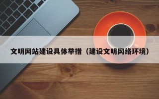 文明网站建设具体举措（建设文明网络环境）