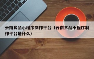 云南食品小程序制作平台（云南食品小程序制作平台是什么）