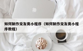 如何制作交友类小程序（如何制作交友类小程序教程）