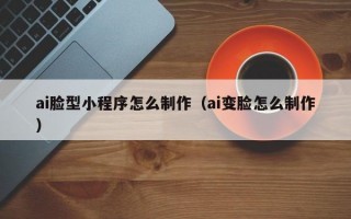 ai脸型小程序怎么制作（ai变脸怎么制作）