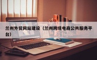 兰州外贸网站建设（兰州跨境电商公共服务平台）