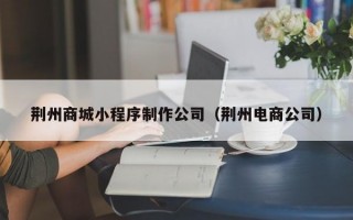 荆州商城小程序制作公司（荆州电商公司）